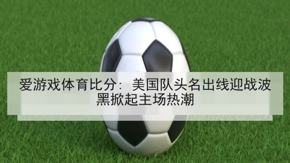 爱游戏体育比分: 美国队头名出线迎战波黑掀起主场热潮 爱游戏体育比分: 美国队头名出线迎战波黑掀起主场热潮
